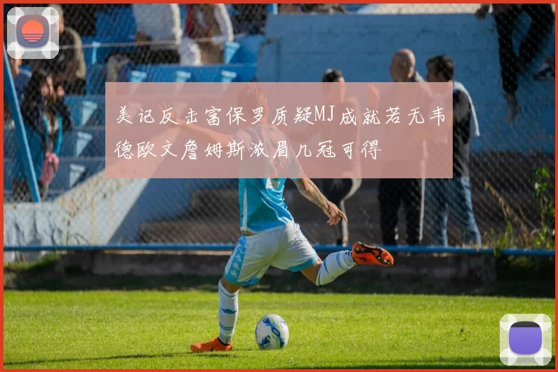 美记反击富保罗质疑MJ成就若无韦德欧文詹姆斯浓眉几冠可得