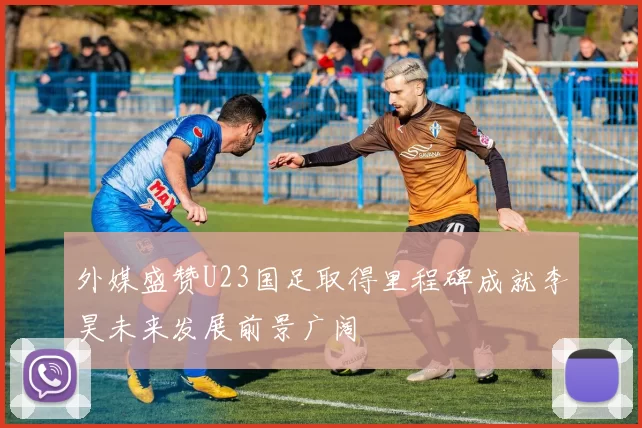 外媒盛赞U23国足取得里程碑成就李昊未来发展前景广阔