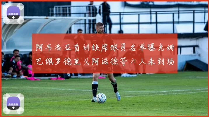 阿韦洛亚首训缺席球员名单曝光姆巴佩罗德里戈阿诺德等六人未到场
