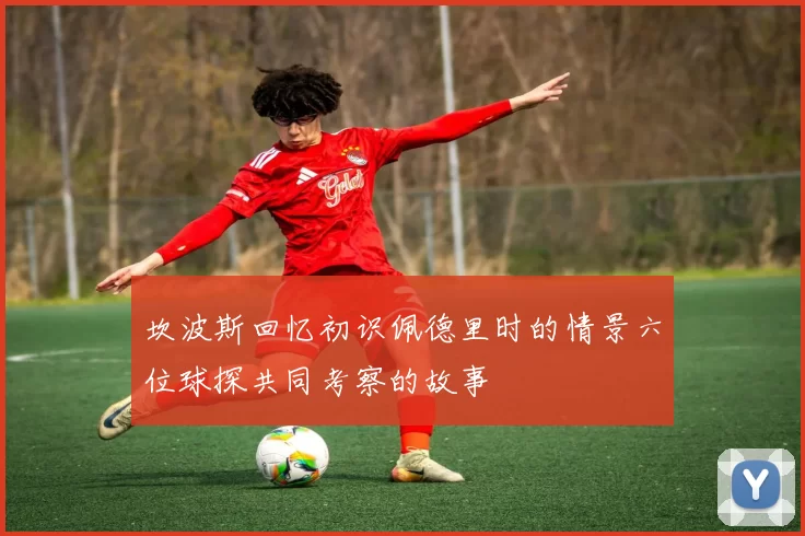 坎波斯回忆初识佩德里时的情景六位球探共同考察的故事