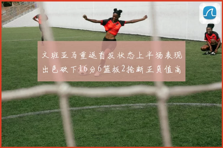 文班亚马重返首发状态上半场表现出色砍下16分6篮板2抢断正负值高达21