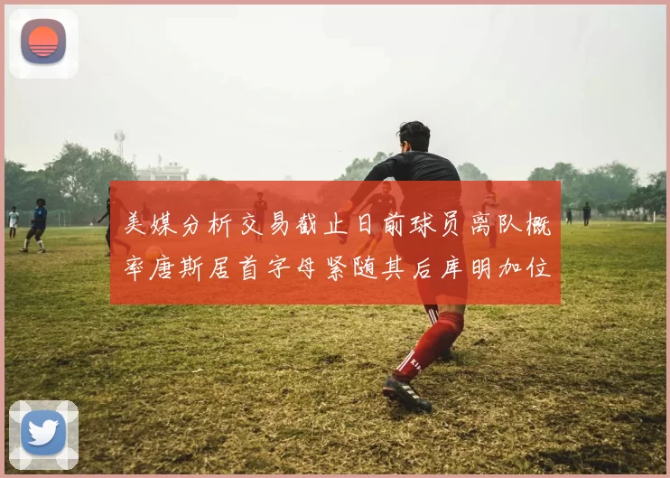 美媒分析交易截止日前球员离队概率唐斯居首字母紧随其后库明加位列第三