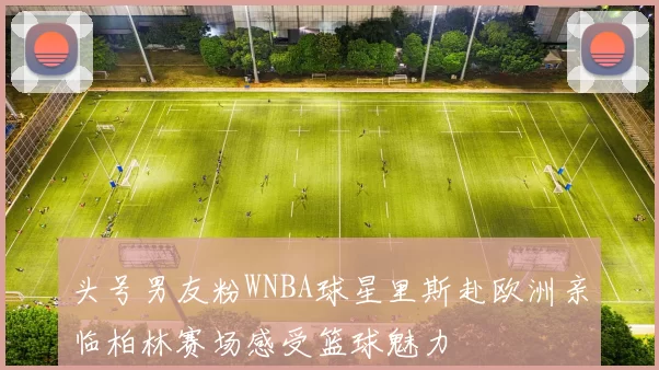 头号男友粉WNBA球星里斯赴欧洲亲临柏林赛场感受篮球魅力
