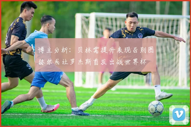 博主分析：贝林需提升表现否则图赫尔或让罗杰斯首发出战世界杯