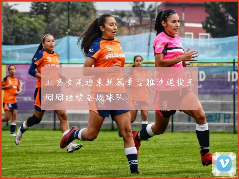 北京女足迎来新篇章古雅沙退役王珊珊继续奋战球队