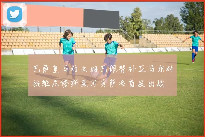 巴萨皇马对决姆巴佩替补亚马尔对抗维尼修斯莱万贡萨洛首发出战