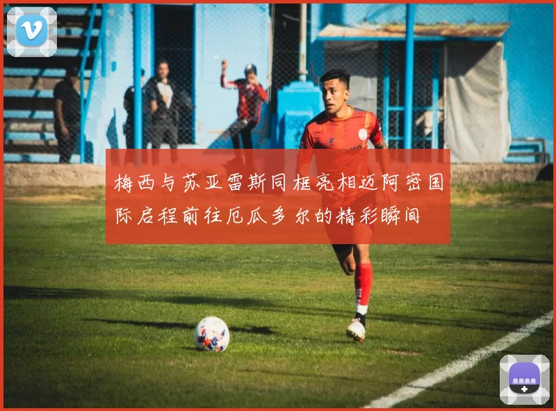 梅西与苏亚雷斯同框亮相迈阿密国际启程前往厄瓜多尔的精彩瞬间