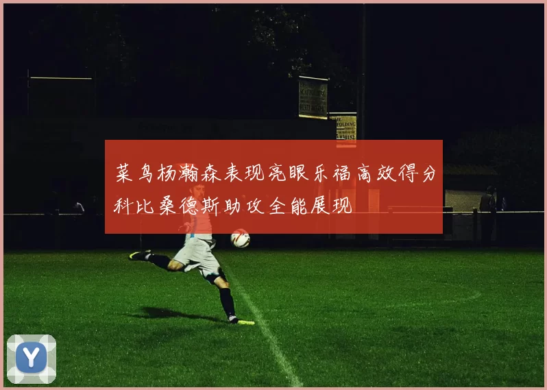 菜鸟杨瀚森表现亮眼乐福高效得分科比桑德斯助攻全能展现